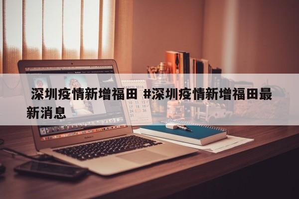  深圳疫情新增福田 #深圳疫情新增福田最新消息